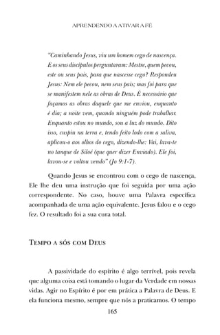 APRENDENDO A ATIVAR A FÉ
165
“Caminhando Jesus, viu um homem cego de nascença.
E os seus discípulos perguntaram: Mestre, quem pecou,
este ou seus pais, para que nascesse cego? Respondeu
Jesus: Nem ele pecou, nem seus pais; mas foi para que
se manifestem nele as obras de Deus. É necessário que
façamos as obras daquele que me enviou, enquanto
é dia; a noite vem, quando ninguém pode trabalhar.
Enquanto estou no mundo, sou a luz do mundo. Dito
isso, cuspiu na terra e, tendo feito lodo com a saliva,
aplicou-o aos olhos do cego, dizendo-lhe: Vai, lava-te
no tanque de Siloé (que quer dizer Enviado). Ele foi,
lavou-se e voltou vendo” (Jo 9:1-7).
Quando Jesus se encontrou com o cego de nascença,
Ele lhe deu uma instrução que foi seguida por uma ação
correspondente. No caso, houve uma Palavra especíﬁca
acompanhada de uma ação equivalente. Jesus falou e o cego
fez. O resultado foi a sua cura total.
Tempo a sós com Deus
A passividade do espírito é algo terrível, pois revela
que alguma coisa está tomando o lugar da Verdade em nossas
vidas. Agir no Espírito é por em prática a Palavra de Deus. E
ela funciona mesmo, sempre que nós a praticamos. O tempo
 