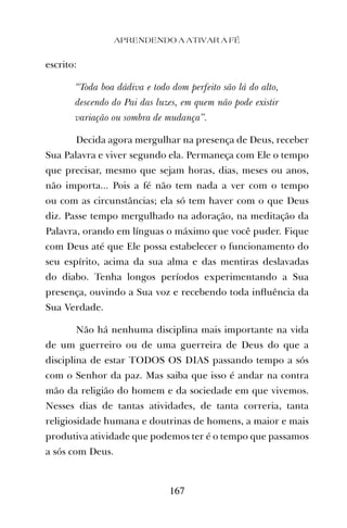 APRENDENDO A ATIVAR A FÉ
167
escrito:
“Toda boa dádiva e todo dom perfeito são lá do alto,
descendo do Pai das luzes, em quem não pode existir
variação ou sombra de mudança”.
Decida agora mergulhar na presença de Deus, receber
Sua Palavra e viver segundo ela. Permaneça com Ele o tempo
que precisar, mesmo que sejam horas, dias, meses ou anos,
não importa... Pois a fé não tem nada a ver com o tempo
ou com as circunstâncias; ela só tem haver com o que Deus
diz. Passe tempo mergulhado na adoração, na meditação da
Palavra, orando em línguas o máximo que você puder. Fique
com Deus até que Ele possa estabelecer o funcionamento do
seu espírito, acima da sua alma e das mentiras deslavadas
do diabo. Tenha longos períodos experimentando a Sua
presença, ouvindo a Sua voz e recebendo toda inﬂuência da
Sua Verdade.
Não há nenhuma disciplina mais importante na vida
de um guerreiro ou de uma guerreira de Deus do que a
disciplina de estar TODOS OS DIAS passando tempo a sós
com o Senhor da paz. Mas saiba que isso é andar na contra
mão da religião do homem e da sociedade em que vivemos.
Nesses dias de tantas atividades, de tanta correria, tanta
religiosidade humana e doutrinas de homens, a maior e mais
produtiva atividade que podemos ter é o tempo que passamos
a sós com Deus.
 