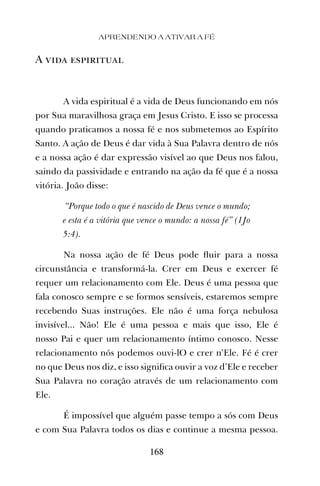 A vida espiritual
A vida espiritual é a vida de Deus funcionando em nós
por Sua maravilhosa graça em Jesus Cristo. E isso se processa
quando praticamos a nossa fé e nos submetemos ao Espírito
Santo. A ação de Deus é dar vida à Sua Palavra dentro de nós
e a nossa ação é dar expressão visível ao que Deus nos falou,
saindo da passividade e entrando na ação da fé que é a nossa
vitória. João disse:
“Porque todo o que é nascido de Deus vence o mundo;
e esta é a vitória que vence o mundo: a nossa fé” (1Jo
5:4).
Na nossa ação de fé Deus pode ﬂuir para a nossa
circunstância e transformá-la. Crer em Deus e exercer fé
requer um relacionamento com Ele. Deus é uma pessoa que
fala conosco sempre e se formos sensíveis, estaremos sempre
recebendo Suas instruções. Ele não é uma força nebulosa
invisível... Não! Ele é uma pessoa e mais que isso, Ele é
nosso Pai e quer um relacionamento íntimo conosco. Nesse
relacionamento nós podemos ouvi-lO e crer n’Ele. Fé é crer
no que Deus nos diz, e isso signiﬁca ouvir a voz d’Ele e receber
Sua Palavra no coração através de um relacionamento com
Ele.
É impossível que alguém passe tempo a sós com Deus
e com Sua Palavra todos os dias e continue a mesma pessoa.
APRENDENDO A ATIVAR A FÉ
168
 