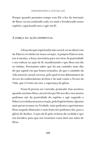 APRENDENDO A ATIVAR A FÉ
169
Porque quando passamos tempo com Ele a luz da instrução
de Deus vai nos enchendo cada vez mais e fortalecendo nosso
espírito, capacitando-nos a agir em fé.
A força da ação espiritual
A força da ação espiritual [e não carnal, ou na alma] vem
da Palavra revelada em nosso coração. A própria Palavra tem,
em si mesma, a força necessária para nos tirar da passividade
e nos colocar na ação de fé, manifestando o que Deus nos diz
no íntimo. Precisamos saber que há um caminho mais alto
do que aquele em que fomos treinados, do que o caminho da
vida natural, carnal, terrena, pelo qual só nos alimentamos da
árvore do conhecimento do bem e do mal; existe a Árvore da
Vida, que é Cristo em nós, a esperança da glória.
Nossa fé precisa ser exercida, praticada. Isso acontece
quando ouvimos Deus; através do que Ele nos diz e nos mostra
podemos sair da passividade do espírito e agir segundo a
Palavrareveladaemnossocoração,peloEspíritoSanto.Quanto
mais perseveramos na Verdade, mais podemos experimentar
Deus naquela dimensão e mais fruto nós podemos dar, para a
glória do Senhor. A ação da fé pela vivência da verdade é que
nos fortalece para que nos tornemos vasos úteis nas mãos de
Deus.
 