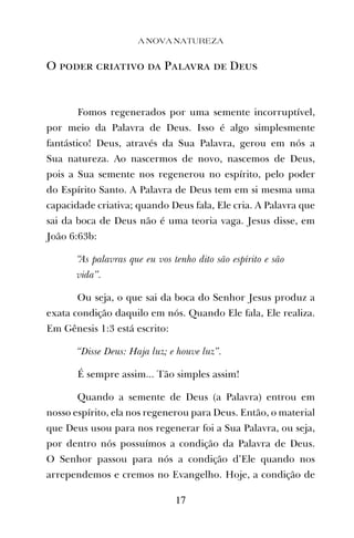 O poder criativo da Palavra de Deus
Fomos regenerados por uma semente incorruptível,
por meio da Palavra de Deus. Isso é algo simplesmente
fantástico! Deus, através da Sua Palavra, gerou em nós a
Sua natureza. Ao nascermos de novo, nascemos de Deus,
pois a Sua semente nos regenerou no espírito, pelo poder
do Espírito Santo. A Palavra de Deus tem em si mesma uma
capacidade criativa; quando Deus fala, Ele cria. A Palavra que
sai da boca de Deus não é uma teoria vaga. Jesus disse, em
João 6:63b:
“As palavras que eu vos tenho dito são espírito e são
vida”.
Ou seja, o que sai da boca do Senhor Jesus produz a
exata condição daquilo em nós. Quando Ele fala, Ele realiza.
Em Gênesis 1:3 está escrito:
“Disse Deus: Haja luz; e houve luz”.
É sempre assim... Tão simples assim!
Quando a semente de Deus (a Palavra) entrou em
nosso espírito, ela nos regenerou para Deus. Então, o material
que Deus usou para nos regenerar foi a Sua Palavra, ou seja,
por dentro nós possuímos a condição da Palavra de Deus.
O Senhor passou para nós a condição d’Ele quando nos
arrependemos e cremos no Evangelho. Hoje, a condição de
A NOVA NATUREZA
17
 
