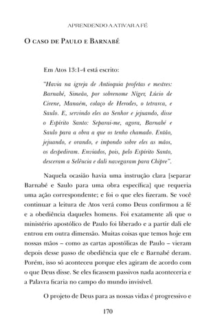 O caso de Paulo e Barnabé
Em Atos 13:1-4 está escrito:
“Havia na igreja de Antioquia profetas e mestres:
Barnabé, Simeão, por sobrenome Níger, Lúcio de
Cirene, Manaém, colaço de Herodes, o tetrarca, e
Saulo. E, servindo eles ao Senhor e jejuando, disse
o Espírito Santo: Separai-me, agora, Barnabé e
Saulo para a obra a que os tenho chamado. Então,
jejuando, e orando, e impondo sobre eles as mãos,
os despediram. Enviados, pois, pelo Espírito Santo,
desceram a Selêucia e dali navegaram para Chipre”.
Naquela ocasião havia uma instrução clara [separar
Barnabé e Saulo para uma obra especíﬁca] que requeria
uma ação correspondente; e foi o que eles ﬁzeram. Se você
continuar a leitura de Atos verá como Deus conﬁrmou a fé
e a obediência daqueles homens. Foi exatamente ali que o
ministério apostólico de Paulo foi liberado e a partir dali ele
entrou em outra dimensão. Muitas coisas que temos hoje em
nossas mãos – como as cartas apostólicas de Paulo – vieram
depois desse passo de obediência que ele e Barnabé deram.
Porém, isso só aconteceu porque eles agiram de acordo com
o que Deus disse. Se eles ﬁcassem passivos nada aconteceria e
a Palavra ﬁcaria no campo do mundo invisível.
O projeto de Deus para as nossas vidas é progressivo e
APRENDENDO A ATIVAR A FÉ
170
 