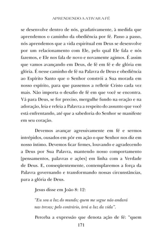 APRENDENDO A ATIVAR A FÉ
171
se desenvolve dentro de nós, gradativamente, à medida que
aprendemos o caminho da obediência por fé. Passo a passo,
nós aprendemos que a vida espiritual em Deus se desenvolve
por um relacionamento com Ele, pelo qual Ele fala e nós
fazemos, e Ele nos fala de novo e novamente agimos. É assim
que vamos avançando em Deus, de fé em fé e de glória em
glória. É nesse caminho de fé na Palavra de Deus e obediência
ao Espírito Santo que o Senhor constrói a Sua morada em
nosso espírito, para que passemos a reﬂetir Cristo cada vez
mais. Não importa o desaﬁo de fé em que você se encontra.
Vá para Deus, se for preciso, mergulhe fundo na oração e na
adoração, leia e releia a Palavra a respeito do assunto que você
está enfrentando, até que a sabedoria do Senhor se manifeste
em seu coração.
Devemos avançar agressivamente em fé e sermos
intrépidos, ousados em pôr em ação o que Senhor nos diz em
nosso íntimo. Devemos ﬁcar ﬁrmes, louvando e agradecendo
a Deus por Sua Palavra, mantendo nosso comportamento
[pensamentos, palavras e ações] em linha com a Verdade
de Deus. E, conseqüentemente, contemplaremos a força da
Palavra governando e transformando nossas circunstâncias,
para a glória de Deus.
Jesus disse em João 8: 12:
“Eu sou a luz do mundo; quem me segue não andará
nas trevas; pelo contrário, terá a luz da vida”.
Perceba a expressão que denota ação de fé: “quem
 