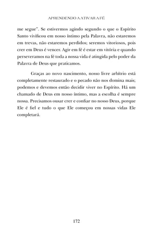 me segue”. Se estivermos agindo segundo o que o Espírito
Santo viviﬁcou em nosso íntimo pela Palavra, não estaremos
em trevas, não estaremos perdidos; seremos vitoriosos, pois
crer em Deus é vencer. Agir em fé é estar em vitória e quando
perseveramos na fé toda a nossa vida é atingida pelo poder da
Palavra de Deus que praticamos.
Graças ao novo nascimento, nosso livre arbítrio está
completamente restaurado e o pecado não nos domina mais;
podemos e devemos então decidir viver no Espírito. Há um
chamado de Deus em nosso íntimo, mas a escolha é sempre
nossa. Precisamos ousar crer e conﬁar no nosso Deus, porque
Ele é ﬁel e tudo o que Ele começou em nossas vidas Ele
completará.
APRENDENDO A ATIVAR A FÉ
172
 