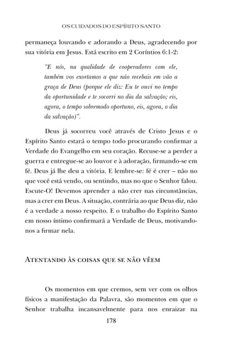permaneça louvando e adorando a Deus, agradecendo por
sua vitória em Jesus. Está escrito em 2 Coríntios 6:1-2:
“E nós, na qualidade de cooperadores com ele,
também vos exortamos a que não recebais em vão a
graça de Deus (porque ele diz: Eu te ouvi no tempo
da oportunidade e te socorri no dia da salvação; eis,
agora, o tempo sobremodo oportuno, eis, agora, o dia
da salvação)”.
Deus já socorreu você através de Cristo Jesus e o
Espírito Santo estará o tempo todo procurando conﬁrmar a
Verdade do Evangelho em seu coração. Recuse-se a perder a
guerra e entregue-se ao louvor e à adoração, ﬁrmando-se em
fé. Deus já lhe deu a vitória. E lembre-se: fé é crer – não no
que você está vendo, ou sentindo, mas no que o Senhor falou.
Escute-O! Devemos aprender a não crer nas circunstâncias,
mas a crer em Deus. A situação, contrária ao que Deus diz, não
é a verdade a nosso respeito. E o trabalho do Espírito Santo
em nosso íntimo conﬁrmará a Verdade de Deus, motivando-
nos a ﬁrmar nela.
Atentando às coisas que se não vêem
Os momentos em que cremos, sem ver com os olhos
físicos a manifestação da Palavra, são momentos em que o
Senhor trabalha incansavelmente para nos enraizar na
OS CUIDADOS DO ESPÍRITO SANTO
178
 