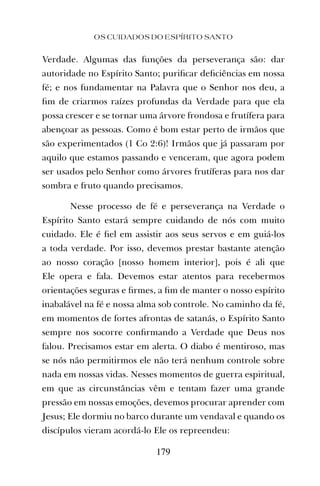 OS CUIDADOS DO ESPÍRITO SANTO
179
Verdade. Algumas das funções da perseverança são: dar
autoridade no Espírito Santo; puriﬁcar deﬁciências em nossa
fé; e nos fundamentar na Palavra que o Senhor nos deu, a
ﬁm de criarmos raízes profundas da Verdade para que ela
possa crescer e se tornar uma árvore frondosa e frutífera para
abençoar as pessoas. Como é bom estar perto de irmãos que
são experimentados (1 Co 2:6)! Irmãos que já passaram por
aquilo que estamos passando e venceram, que agora podem
ser usados pelo Senhor como árvores frutíferas para nos dar
sombra e fruto quando precisamos.
Nesse processo de fé e perseverança na Verdade o
Espírito Santo estará sempre cuidando de nós com muito
cuidado. Ele é ﬁel em assistir aos seus servos e em guiá-los
a toda verdade. Por isso, devemos prestar bastante atenção
ao nosso coração [nosso homem interior], pois é ali que
Ele opera e fala. Devemos estar atentos para recebermos
orientações seguras e ﬁrmes, a ﬁm de manter o nosso espírito
inabalável na fé e nossa alma sob controle. No caminho da fé,
em momentos de fortes afrontas de satanás, o Espírito Santo
sempre nos socorre conﬁrmando a Verdade que Deus nos
falou. Precisamos estar em alerta. O diabo é mentiroso, mas
se nós não permitirmos ele não terá nenhum controle sobre
nada em nossas vidas. Nesses momentos de guerra espiritual,
em que as circunstâncias vêm e tentam fazer uma grande
pressão em nossas emoções, devemos procurar aprender com
Jesus; Ele dormiu no barco durante um vendaval e quando os
discípulos vieram acordá-lo Ele os repreendeu:
 