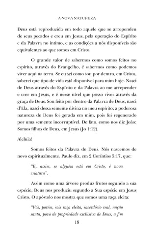 Deus está reproduzida em todo aquele que se arrependeu
de seus pecados e creu em Jesus, pela operação do Espírito
e da Palavra no íntimo, e as condições a nós disponíveis são
equivalentes ao que somos em Cristo.
O grande valor de sabermos como somos feitos no
espírito, através do Evangelho, é sabermos como podemos
viver aqui na terra. Se eu sei como sou por dentro, em Cristo,
saberei que tipo de vida está disponível para mim hoje. Nasci
de Deus através do Espírito e da Palavra ao me arrepender
e crer em Jesus, e é nesse nível que posso viver através da
graça de Deus. Sou feito por dentro da Palavra de Deus, nasci
d’Ela, nasci dessa semente divina no meu espírito; a poderosa
natureza de Deus foi gerada em mim, pois fui regenerado
por uma semente incorruptível. De fato, como nos diz João:
Somos ﬁlhos de Deus, em Jesus (Jo 1:12).
Aleluia!
Somos feitos da Palavra de Deus. Nós nascemos de
novo espiritualmente. Paulo diz, em 2 Coríntios 5:17, que:
“E, assim, se alguém está em Cristo, é nova
criatura”.
Assim como uma árvore produz frutos segundo a sua
espécie, Deus nos produziu segundo a Sua espécie em Jesus
Cristo. O apóstolo nos mostra que somos uma raça eleita:
“Vós, porém, sois raça eleita, sacerdócio real, nação
santa, povo de propriedade exclusiva de Deus, a ﬁm
A NOVA NATUREZA
18
 