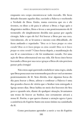 OS CUIDADOS DO ESPÍRITO SANTO
181
enquanto seu corpo encontrava-se todo travado. Ele ﬁcou
deitado durante aqueles dias, ouvindo a Palavra e recebendo
a Verdade de Deus. Então, numa conversa que eu e ele
tivemos, eu disse a ele para ir adorar a Deus; e logo após o
diagnóstico médico, Deus o levou a um posicionamento de fé
tremendo: ele simplesmente decidiu não passar por aquela
cirurgia. Sabe o que ele fez? Foi louvar a Deus por sua cura.
Literalmente, ele se levantou e mesmo com diﬁculdade, ele
ﬁcou andando e repetindo: “Deus eu te louvo porque eu estou
curado! Deus eu te louvo porque eu estou curado! Deus eu te louvo
porque eu estou curado”! Cinco horas depois, a manifestação da
sua fé se concretizou e ele foi totalmente curado. Foi uma
ação de Deus sobrenatural em sua vida. Ele ﬁcou cinco horas
louvando a Deus por sua cura e graças a Deus ele não precisou
passar pela cirurgia!
Não estou aqui querendo estabelecer uma regra, ainda
queDeuspossausaressetestemunhoparalevarvocêaomesmo
posicionamento de fé. Sem dúvida, tirar algumas horas do
dia para louvar a Deus, adorar e confessar a Palavra é uma
das grandes chaves de vitória que o Senhor tem entregado à
Igreja nesses dias. Deus habita no meio dos louvores do Seu
povo e quando nós, diante de qualquer situação, levantamos
um trono de louvor ao Senhor, isso certamente ativará a
nossa fé. Porém, o que quero chamar a atenção agora é para
a assistência do Espírito Santo em nosso íntimo na caminhada
da fé.
Como precisamos aprender a ouvir a voz do Espírito
 