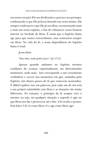 em nosso coração! Ele nos dá direções e procura nos proteger,
conﬁrmando o que Ele já havia ﬁrmado em nosso íntimo. Ele
sempre conﬁrmará o que Ele já nos disse, acrescentando mais
e mais em nosso espírito, a ﬁm de robustecer nosso homem
interior na Verdade de Deus. É assim que o Espírito Santo
age para que nunca retrocedamos, mas avancemos sempre
em Deus. Na vida da fé, a nossa dependência do Espírito
Santo é total.
Jesus disse:
“Sem mim, nada podeis fazer” (Jo 15:5).
Apenas quando andamos no Espírito teremos
condições de avançar espiritualmente em determinados
momentos, nada mais. Isso corresponde a um crescimento
verdadeiro e ocorre nos momentos em que, assistidos pelo
Espírito, nós damos passos de fé que removem montanhas.
É difícil explicar isso em palavras, pois cada um de nós tem
a sua própria intimidade com Deus e as situações são muito
diferentes. No entanto, o princípio da fé sempre será o
mesmo; ou seja, em qualquer situação o segredo é agir no
que Deus nos diz e perseverar até o ﬁm. A fé recebe e pronto.
Está feito! A fé vê como Deus vê e age como Deus age!
OS CUIDADOS DO ESPÍRITO SANTO
182
 