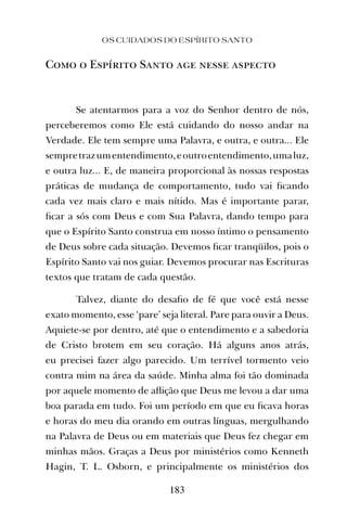 OS CUIDADOS DO ESPÍRITO SANTO
183
Como o Espírito Santo age nesse aspecto
Se atentarmos para a voz do Senhor dentro de nós,
perceberemos como Ele está cuidando do nosso andar na
Verdade. Ele tem sempre uma Palavra, e outra, e outra... Ele
sempretrazumentendimento,eoutroentendimento,umaluz,
e outra luz... E, de maneira proporcional às nossas respostas
práticas de mudança de comportamento, tudo vai ﬁcando
cada vez mais claro e mais nítido. Mas é importante parar,
ﬁcar a sós com Deus e com Sua Palavra, dando tempo para
que o Espírito Santo construa em nosso íntimo o pensamento
de Deus sobre cada situação. Devemos ﬁcar tranqüilos, pois o
Espírito Santo vai nos guiar. Devemos procurar nas Escrituras
textos que tratam de cada questão.
Talvez, diante do desaﬁo de fé que você está nesse
exato momento, esse ‘pare’ seja literal. Pare para ouvir a Deus.
Aquiete-se por dentro, até que o entendimento e a sabedoria
de Cristo brotem em seu coração. Há alguns anos atrás,
eu precisei fazer algo parecido. Um terrível tormento veio
contra mim na área da saúde. Minha alma foi tão dominada
por aquele momento de aﬂição que Deus me levou a dar uma
boa parada em tudo. Foi um período em que eu ﬁcava horas
e horas do meu dia orando em outras línguas, mergulhando
na Palavra de Deus ou em materiais que Deus fez chegar em
minhas mãos. Graças a Deus por ministérios como Kenneth
Hagin, T. L. Osborn, e principalmente os ministérios dos
 