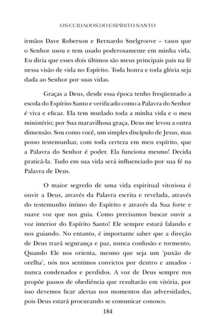 irmãos Dave Roberson e Bernardo Snelgroove – vasos que
o Senhor usou e tem usado poderosamente em minha vida.
Eu diria que esses dois últimos são meus principais pais na fé
nessa visão de vida no Espírito. Toda honra e toda glória seja
dada ao Senhor por suas vidas.
Graças a Deus, desde essa época tenho freqüentado a
escola do Espírito Santo e veriﬁcado como a Palavra do Senhor
é viva e eﬁcaz. Ela tem mudado toda a minha vida e o meu
ministério; por Sua maravilhosa graça, Deus me levou a outra
dimensão. Sou como você, um simples discípulo de Jesus, mas
posso testemunhar, com toda certeza em meu espírito, que
a Palavra do Senhor é poder. Ela funciona mesmo! Decida
praticá-la. Tudo em sua vida será inﬂuenciado por sua fé na
Palavra de Deus.
O maior segredo de uma vida espiritual vitoriosa é
ouvir a Deus, através da Palavra escrita e revelada, através
do testemunho íntimo do Espírito e através da Sua forte e
suave voz que nos guia. Como precisamos buscar ouvir a
voz interior do Espírito Santo! Ele sempre estará falando e
nos guiando. No entanto, é importante saber que a direção
de Deus trará segurança e paz, nunca confusão e tormento.
Quando Ele nos orienta, mesmo que seja um ‘puxão de
orelha’, nós nos sentimos convictos por dentro e amados -
nunca condenados e perdidos. A voz de Deus sempre nos
propõe passos de obediência que resultarão em vitória, por
isso devemos ﬁcar alertas nos momentos das adversidades,
pois Deus estará procurando se comunicar conosco.
OS CUIDADOS DO ESPÍRITO SANTO
184
 