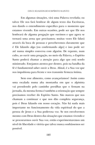 OS CUIDADOS DO ESPÍRITO SANTO
185
Em algumas situações, virá uma Palavra revelada; ou
talvez Ele nos fará lembrar de algum texto das Escrituras,
nos dando o entendimento especíﬁco para o momento que
estamos vivendo. Em outras ocasiões, pode ser que Ele nos
lembrará de alguma pregação que ouvimos e que agora se
tornará uma arma que precisamos; muitas vezes Ele falará
através da boca de pessoas e perceberemos claramente que
é Ele falando algo [ou conﬁrmando algo] e isso pode ser
até numa simples conversa com alguém. De repente, num
culto, ao ouvir uma pregação, no meio da Palavra, o Espírito
Santo poderá chamar a atenção para algo que está sendo
ministrado. Estejamos atentos por dentro, pois na batalha da
fé é fundamental saber ouvir a Deus. Aﬁnal, é a Sua voz que
nos impulsiona para frente e nos transmite ﬁrmeza íntima.
Sem esse alimento, como avançaríamos? Assim como
uma escalada numa alta montanha em que o alpinista
vai prendendo pelo caminho presilhas que o ﬁrmam na
jornada, da mesma forma é também a orientação que sempre
precisamos receber do Espírito Santo. São marcos que nos
chamam a continuar e que nos dão completa segurança,
pois é Deus falando em nosso coração. Não há nada mais
importante no funcionamento da vida espiritual do que a
pessoa de Jesus e a Sua poderosa voz. Se nos envolvermos
mesmo com Deus dentro das situações que estamos vivendo e
se procurarmos ouvir Sua voz, então experimentaremos um
nível de liberdade e vitória que talvez nunca sonhássemos ser
possível.
 