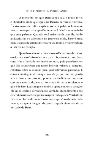 O momento em que Deus vem e fala é muito forte,
é libertador, ainda que seja uma Palavra de vara e correção.
É extremamente difícil explicar isso em palavras humanas,
mas garanto que sua experiência pessoal falará muito mais do
que estas palavras. Quando você estiver a sós com Ele, lendo
as Escrituras ou adorando na presença d’Ele, haverá uma
manifestação de entendimento em seu íntimo e você receberá
a Palavra no coração.
Quando realmente entrarmos em Deus como devemos,
e se formos sensíveis e olharmos para trás, veremos como Deus
construiu a Verdade em nosso coração, pois perceberemos
que Ele estabeleceu em nosso interior valores e conceitos
celestiais sobre a situação pela qual estávamos passando. É
como a montagem de um quebra-cabeça, que no começo não
tem a forma que propõe; porém, na medida em que você
continua montando, ele vai tomando forma e revelando o
que é de fato. É assim que o Espírito opera em nosso coração:
Ele vai colocando Verdade após Verdade, entendimento após
entendimento, até chegar na imagem real, que é a Verdade de
Deus a ser formada em nosso íntimo, e que é, nada mais nada
menos, do que a imagem de Jesus naquela circunstância: a
Verdade de Deus.
OS CUIDADOS DO ESPÍRITO SANTO
186
 
