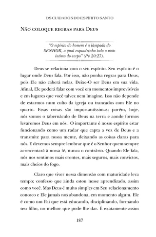 OS CUIDADOS DO ESPÍRITO SANTO
187
Não coloque regras para Deus
“O espírito do homem é a lâmpada do
SENHOR, a qual esquadrinha todo o mais
íntimo do corpo” (Pv 20:27).
Deus se relaciona com o seu espírito. Seu espírito é o
lugar onde Deus fala. Por isso, não ponha regras para Deus,
pois Ele não caberá nelas. Deixe-O ser Deus em sua vida.
Aﬁnal, Ele poderá falar com você em momentos imprevisíveis
e em lugares que você talvez nem imagine. Isso não depende
de estarmos num culto da igreja ou trancados com Ele no
quarto. Essas coisas são importantíssimas; porém, hoje,
nós somos o tabernáculo de Deus na terra e aonde formos
levaremos Deus em nós. O importante é nosso espírito estar
funcionando como um radar que capta a voz de Deus e a
transmite para nossa mente, deixando as coisas claras para
nós. E devemos sempre lembrar que é o Senhor quem sempre
acrescentará à nossa fé, nunca o contrário. Quando Ele fala,
nós nos sentimos mais crentes, mais seguros, mais convictos,
mais cheios do fogo.
Claro que viver nessa dimensão com maturidade leva
tempo; confesso que ainda estou nesse aprendizado, assim
como você. Mas Deus é muito simples em Seu relacionamento
conosco e Ele jamais nos abandona, em momento algum. Ele
é como um Pai que está educando, disciplinando, formando
seu ﬁlho, no melhor que pode lhe dar. É exatamente assim
 