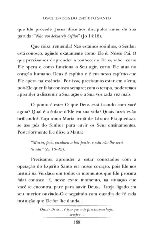 que Ele procede. Jesus disse aos discípulos antes de Sua
partida: “Não vos deixareis órfãos” (Jo 14:18).
Que coisa tremenda! Não estamos sozinhos, o Senhor
está conosco, agindo exatamente como Ele é: Nosso Pai. O
que precisamos é aprender a conhecer a Deus, saber como
Ele opera e como funciona o Seu agir, como Ele atua no
coração humano. Deus é espírito e é em nosso espírito que
Ele opera na essência. Por isso, precisamos estar em alerta,
pois Ele quer falar conosco sempre; com o tempo, poderemos
aprender a discernir a Sua ação e a Sua voz cada vez mais.
O ponto é este: O que Deus está falando com você
agora? Qual é a ênfase d’Ele em sua vida? Quais luzes estão
brilhando? Faça como Maria, irmã de Lázaro: Ela quedava-
se aos pés do Senhor para ouvir os Seus ensinamentos.
Posteriormente Ele disse a Marta:
“Maria, pois, escolheu a boa parte, e esta não lhe será
tirada” (Lc 10-42).
Precisamos aprender a estar conectados com a
operação do Espírito Santo em nosso coração, pois Ele nos
instrui na Verdade em todos os momentos que Ele procura
falar conosco. E, nesse exato momento, na situação que
você se encontra, pare para ouvir Deus... Esteja ligado em
seu interior ouvindo-O e seguindo com ousadia de fé cada
instrução que Ele for lhe dando...
Ouvir Deus... é isso que nós precisamos hoje,
sempre...
OS CUIDADOS DO ESPÍRITO SANTO
188
 