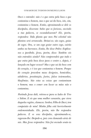Ouvi e entendei: não é o que entra pela boca o que
contamina o homem, mas o que sai da boca, isto, sim,
contamina o homem. Então, aproximando-se dele os
discípulos, disseram: Sabes que os fariseus, ouvindo
a tua palavra, se escandalizaram? Ele, porém,
respondeu: Toda planta que meu Pai celestial não
plantou será arrancada. Deixai-os; são cegos, guias
de cegos. Ora, se um cego guiar outro cego, cairão
ambos no barranco. Então, lhe disse Pedro: Explica-
nos a parábola. Jesus, porém, disse: Também vós
não entendeis ainda? Não compreendeis que tudo o
que entra pela boca desce para o ventre e, depois, é
lançado em lugar escuso? Mas o que sai da boca vem
do coração, e é isso que contamina o homem. Porque
do coração procedem maus desígnios, homicídios,
adultérios, prostituição, furtos, falsos testemunhos,
blasfêmias. São estas as coisas que contaminam
o homem; mas o comer sem lavar as mãos não o
contamina.
Partindo Jesus dali, retirou-se para os lados de Tiro
e Sidom. E eis que uma mulher cananéia, que viera
daquelas regiões, clamava: Senhor, Filho de Davi, tem
compaixão de mim! Minha ﬁlha está horrivelmente
endemoninhada. Ele, porém, não lhe respondeu
palavra. E os seus discípulos, aproximando-se,
rogaram-lhe: Despede-a, pois vem clamando atrás de
nós. Mas Jesus respondeu: Não fui enviado senão às
O MAIOR DE TODOS OS MERGULHOS
194
 