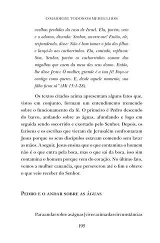 O MAIOR DE TODOS OS MERGULHOS
195
ovelhas perdidas da casa de Israel. Ela, porém, veio
e o adorou, dizendo: Senhor, socorre-me! Então, ele,
respondendo, disse: Não é bom tomar o pão dos ﬁlhos
e lançá-lo aos cachorrinhos. Ela, contudo, replicou:
Sim, Senhor, porém os cachorrinhos comem das
migalhas que caem da mesa dos seus donos. Então,
lhe disse Jesus: Ó mulher, grande é a tua fé! Faça-se
contigo como queres. E, desde aquele momento, sua
ﬁlha ﬁcou sã” (Mt 15:1-28).
Os textos citados acima apresentam alguns fatos que,
vistos em conjunto, formam um entendimento tremendo
sobre o funcionamento da fé. O primeiro é Pedro descendo
do barco, andando sobre as águas, afundando e logo em
seguida sendo socorrido e exortado pelo Senhor. Depois, os
fariseus e os escribas que vieram de Jerusalém confrontaram
Jesus porque os seus discípulos estavam comendo sem lavar
as mãos. A seguir, Jesus ensina que o que contamina o homem
não é o que entra pela boca, mas o que sai da boca, isso sim
contamina o homem porque vem do coração. No último fato,
vemos a mulher cananéia, que perseverou até o ﬁm e obteve
o que veio receber do Senhor.
Pedro e o andar sobre as águas
Paraandarsobreaságuas[viveracimadascircunstâncias
 