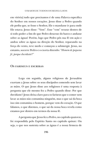em vitória] tudo que precisamos é de uma Palavra especíﬁca
do Senhor em nossos corações. Jesus disse a Pedro quando
ele pediu que, se fosse o Senhor, Ele o mandasse ir para onde
Ele estava; Jesus disse: “Vem”. Esse “vem” trouxe dentro de
si todo poder a ﬁm de que Pedro descesse do barco e andasse
sobre as águas! Porém, logo que Pedro pôs sua fé em ação e
andou sobre as águas na direção do Senhor, reparando na
força do vento, teve medo e começou a submergir. Jesus, no
entanto, socorre Pedro e o exorta dizendo: “Homem de pequena
fé, porque duvidaste?”
Os fariseus e escribas
Logo em seguida, alguns religiosos de Jerusalém
exortam a Jesus sobre os seus discípulos comendo sem lavar
as mãos. O que Jesus disse aos religiosos é uma resposta à
pergunta que ele mesmo fez a Pedro quando disse: Por que
duvidaste? Jesus deixa claro para os fariseus que o comer sem
lavar as mãos não contamina ninguém, mas o que sai da boca
isso sim contamina o homem, porque vem do coração. O que
falamos, o que dizemos, o que sai da nossa boca revela como
estamos por dentro em termos da nossa fé.
A pergunta que Jesus fez a Pedro, no capítulo quatorze,
foi respondida pelo Espírito Santo no capítulo quinze: Ou
seja, o que nos sustenta sobre as águas é a nossa ﬁrmeza de
O MAIOR DE TODOS OS MERGULHOS
196
 