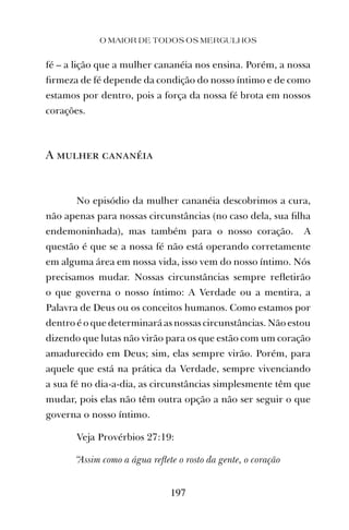 O MAIOR DE TODOS OS MERGULHOS
197
fé – a lição que a mulher cananéia nos ensina. Porém, a nossa
ﬁrmeza de fé depende da condição do nosso íntimo e de como
estamos por dentro, pois a força da nossa fé brota em nossos
corações.
A mulher cananéia
No episódio da mulher cananéia descobrimos a cura,
não apenas para nossas circunstâncias (no caso dela, sua ﬁlha
endemoninhada), mas também para o nosso coração. A
questão é que se a nossa fé não está operando corretamente
em alguma área em nossa vida, isso vem do nosso íntimo. Nós
precisamos mudar. Nossas circunstâncias sempre reﬂetirão
o que governa o nosso íntimo: A Verdade ou a mentira, a
Palavra de Deus ou os conceitos humanos. Como estamos por
dentro é o que determinará as nossas circunstâncias. Não estou
dizendo que lutas não virão para os que estão com um coração
amadurecido em Deus; sim, elas sempre virão. Porém, para
aquele que está na prática da Verdade, sempre vivenciando
a sua fé no dia-a-dia, as circunstâncias simplesmente têm que
mudar, pois elas não têm outra opção a não ser seguir o que
governa o nosso íntimo.
Veja Provérbios 27:19:
“Assim como a água reﬂete o rosto da gente, o coração
 