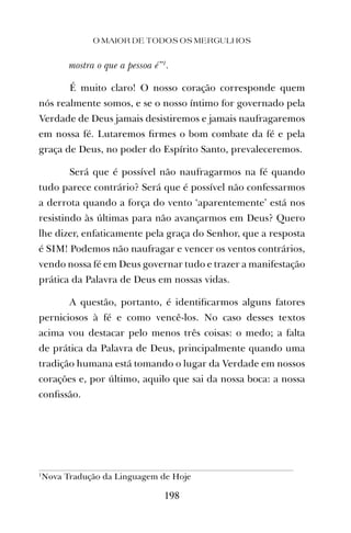 mostra o que a pessoa é”1
.
É muito claro! O nosso coração corresponde quem
nós realmente somos, e se o nosso íntimo for governado pela
Verdade de Deus jamais desistiremos e jamais naufragaremos
em nossa fé. Lutaremos ﬁrmes o bom combate da fé e pela
graça de Deus, no poder do Espírito Santo, prevaleceremos.
Será que é possível não naufragarmos na fé quando
tudo parece contrário? Será que é possível não confessarmos
a derrota quando a força do vento ‘aparentemente’ está nos
resistindo às últimas para não avançarmos em Deus? Quero
lhe dizer, enfaticamente pela graça do Senhor, que a resposta
é SIM! Podemos não naufragar e vencer os ventos contrários,
vendo nossa fé em Deus governar tudo e trazer a manifestação
prática da Palavra de Deus em nossas vidas.
A questão, portanto, é identiﬁcarmos alguns fatores
perniciosos à fé e como vencê-los. No caso desses textos
acima vou destacar pelo menos três coisas: o medo; a falta
de prática da Palavra de Deus, principalmente quando uma
tradição humana está tomando o lugar da Verdade em nossos
corações e, por último, aquilo que sai da nossa boca: a nossa
conﬁssão.
O MAIOR DE TODOS OS MERGULHOS
198
1
Nova Tradução da Linguagem de Hoje
 