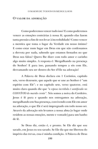 O MAIOR DE TODOS OS MERGULHOS
199
O valor da adoração
Como poderemos vencer tudo isso? E como poderemos
vencer as emoções contrárias à nossa fé, quando elas fazem
tanta pressão a ﬁm de nos levar à incredulidade? Como vencer
a mentira que toma o lugar da Verdade em nosso íntimo?
E como estar num lugar em Deus em que não confessamos
a derrota por nada, sabendo que estamos ﬁrmados no que
Deus nos falou? Quero lhe dizer com todo amor e carinho
algo muito simples. A resposta é: Mergulhando na presença
do Senhor! E para isso, passando tempos a sós com Ele,
derramando seu ser dentro do Ser d’Ele na adoração!
A Palavra de Deus declara em 1 Coríntios, capítulo
seis, verso dezessete, que aquele que se une ao Senhor é “um
espírito com Ele”; e no capítulo sete, verso quatorze, está
muito claro quando diz que “a esposa incrédula é santiﬁcada no
CONVÍVIO do marido crente”. Nós somos a noiva do Cordeiro.
Jesus é fé pura e quando nos entregamos na adoração,
mergulhando em Sua presença, convivendo com Ele em amor
na adoração, o que Ele é será impregnado em todo nosso ser.
Através da adoração nós levamos a nossa alma [o lugar onde
residem as nossas emoções, mente e vontade] para um banho
de fé.
Se Deus diz, então é, e pronto. Se Ele diz que sou
sarado, em Jesus eu sou sarado. Se Ele diz que me libertou do
império das trevas, essa é minha condição. A Palavra de Deus
 