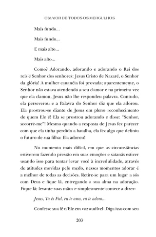 O MAIOR DE TODOS OS MERGULHOS
203
Mais fundo...
Mais fundo...
E mais alto...
Mais alto...
Como? Adorando, adorando e adorando o Rei dos
reis e Senhor dos senhores: Jesus Cristo de Nazaré, o Senhor
da glória! A mulher cananéia foi provada; aparentemente, o
Senhor não estava atendendo a seu clamor e na primeira vez
que ela clamou, Jesus não lhe respondeu palavra. Contudo,
ela perseverou e a Palavra do Senhor diz que ela adorou.
Ela prostrou-se diante de Jesus em pleno reconhecimento
de quem Ele é! Ela se prostrou adorando e disse: “Senhor,
socorre-me”! Mesmo quando a resposta de Jesus fez parecer
com que ela tinha perdido a batalha, ela fez algo que deﬁniu
o futuro de sua ﬁlha: Ela adorou!
No momento mais difícil, em que as circunstâncias
estiverem fazendo pressão em suas emoções e satanás estiver
usando isso para tentar levar você à incredulidade, através
de atitudes movidas pelo medo, nesses momentos adorar é
a melhor de todas as decisões. Retire-se para um lugar a sós
com Deus e ﬁque lá, entregando a sua alma na adoração.
Fique lá; levante suas mãos e simplesmente comece a dizer:
Jesus, Tu és Fiel, eu te amo, eu te adoro...
Confesse sua fé n’Ele em voz audível. Diga isso com seu
 