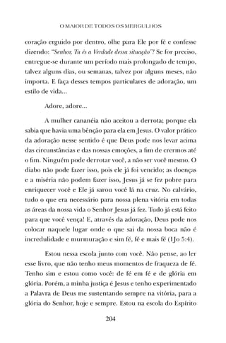 coração erguido por dentro, olhe para Ele por fé e confesse
dizendo: “Senhor, Tu és a Verdade dessa situação”! Se for preciso,
entregue-se durante um período mais prolongado de tempo,
talvez alguns dias, ou semanas, talvez por alguns meses, não
importa. E faça desses tempos particulares de adoração, um
estilo de vida...
Adore, adore...
A mulher cananéia não aceitou a derrota; porque ela
sabia que havia uma bênção para ela em Jesus. O valor prático
da adoração nesse sentido é que Deus pode nos levar acima
das circunstâncias e das nossas emoções, a ﬁm de crermos até
o ﬁm. Ninguém pode derrotar você, a não ser você mesmo. O
diabo não pode fazer isso, pois ele já foi vencido; as doenças
e a miséria não podem fazer isso, Jesus já se fez pobre para
enriquecer você e Ele já sarou você lá na cruz. No calvário,
tudo o que era necessário para nossa plena vitória em todas
as áreas da nossa vida o Senhor Jesus já fez. Tudo já está feito
para que você vença! E, através da adoração, Deus pode nos
colocar naquele lugar onde o que sai da nossa boca não é
incredulidade e murmuração e sim fé, fé e mais fé (1Jo 5:4).
Estou nessa escola junto com você. Não pense, ao ler
esse livro, que não tenho meus momentos de fraqueza de fé.
Tenho sim e estou como você: de fé em fé e de glória em
glória. Porém, a minha justiça é Jesus e tenho experimentado
a Palavra de Deus me sustentando sempre na vitória, para a
glória do Senhor, hoje e sempre. Estou na escola do Espírito
O MAIOR DE TODOS OS MERGULHOS
204
 