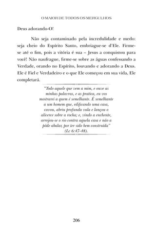 Deus adorando-O!
Não seja contaminado pela incredulidade e medo:
seja cheio do Espírito Santo, embriague-se d’Ele. Firme-
se até o ﬁm, pois a vitória é sua – Jesus a conquistou para
você! Não naufrague, ﬁrme-se sobre as águas confessando a
Verdade, orando no Espírito, louvando e adorando a Deus.
Ele é Fiel e Verdadeiro e o que Ele começou em sua vida, Ele
completará.
“Todo aquele que vem a mim, e ouve as
minhas palavras, e as pratica, eu vos
mostrarei a quem é semelhante. É semelhante
a um homem que, ediﬁcando uma casa,
cavou, abriu profunda vala e lançou o
alicerce sobre a rocha; e, vindo a enchente,
arrojou-se o rio contra aquela casa e não a
pôde abalar, por ter sido bem construída”
(Lc 6:47-48).
O MAIOR DE TODOS OS MERGULHOS
206
 