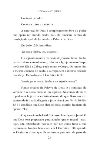 Contra o pecado...
Contra a ruína e a miséria...
A natureza de Deus é completamente livre do poder
que opera no mundo caído, pois ela funciona dentro da
condição da qual ela foi criada: a Palavra de Deus.
Em João 15:5 Jesus disse:
“Eu sou a videira, vós, os ramos”.
Ou seja, nós somos a extensão de Jesus na Terra. Paulo,
debaixo desse entendimento, colocou a Igreja como o Corpo
de Cristo. Ele é a Cabeça e nós somos o Corpo. Os ramos têm
a mesma essência do caule, e o corpo tem a mesma essência
da cabeça. Paulo diz, em 1 Coríntios 6:17:
“Aquele que se une ao Senhor é um espírito com ele”.
Fomos criados da Palavra de Deus, e a condição da
verdade é o nosso ‘habitat’ no espírito. Nascemos de novo
e podemos hoje viver espiritualmente do que Deus nos diz,
exercendo fé a cada dia, pois o justo viverá por fé (Hb 10:38).
Fé é a condição que Deus deu ao nosso espírito humano de
operar n’Ele.
O que está estabelecido? A nossa herança em Jesus? O
que Deus tem preparado para aqueles que o amam? Jesus,
hoje, está estabelecido nos céus por nós como tudo o que
precisamos. Isso ﬁca bem claro em 1 Coríntios 1:30, quando
as Escrituras dizem que Ele se tornou para nós, da parte de
A NOVA NATUREZA
21
 