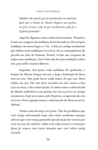 Maldito todo aquele que for pendurado em madeiro),
para que a bênção de Abraão chegasse aos gentios,
em Jesus Cristo, a ﬁm de que recebêssemos, pela fé, o
Espírito prometido”.
Aqui há algumas coisas muito interessantes. Primeiro:
Cristo nos resgatou da maldição da lei fazendo-se, Ele próprio
maldição em nosso lugar (v. 13). A lista no antigo testamento
que deﬁne essas maldições é terrível; são as conseqüências do
pecado na vida do homem. Porém, Cristo nos resgatou de
todas essas maldições. Em Cristo não há mais maldições sobre
nós, pois n’Ele estamos libertos.
Segundo: Em Jesus, toda maldição foi quebrada, a
benção de Abraão chegou até nós, e hoje a habitação de Deus
está em nós. Não pode haver nada maior do que isso. Deus
habita em nós, Ele veio fazer morada em nós; somos a Sua
casa na terra, o Seu tabernáculo. E assim como o tabernáculo
de Moisés simbolizava um pedaço do céu na terra no antigo
testamento, hoje nós somos, pelo Espírito, a expressão do céu
na terra. Nós (a igreja) somos o tabernáculo de Deus na terra.
Aleluia!
Temos uma herança em Jesus. Não há problema que
você esteja enfrentando hoje, não existe nenhuma situação
adversa que você esteja passando que Jesus já não venceu por
você na cruz do calvário. Saiba com toda certeza e convicção:
Jesus já venceu essa exata situação que você talvez esteja
vivendo.
A NOVA NATUREZA
24
 
