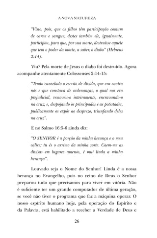 “Visto, pois, que os ﬁlhos têm participação comum
de carne e sangue, destes também ele, igualmente,
participou, para que, por sua morte, destruísse aquele
que tem o poder da morte, a saber, o diabo” (Hebreus
2:14).
Viu? Pela morte de Jesus o diabo foi destruído. Agora
acompanhe atentamente Colossenses 2:14-15:
“Tendo cancelado o escrito de dívida, que era contra
nós e que constava de ordenanças, o qual nos era
prejudicial, removeu-o inteiramente, encravando-o
na cruz; e, despojando os principados e as potestades,
publicamente os expôs ao desprezo, triunfando deles
na cruz”.
E no Salmo 16:5-6 ainda diz:
“O SENHOR é a porção da minha herança e o meu
cálice; tu és o arrimo da minha sorte. Caem-me as
divisas em lugares amenos, é mui linda a minha
herança”.
Louvado seja o Nome do Senhor! Linda é a nossa
herança no Evangelho, pois no reino de Deus o Senhor
preparou tudo que precisamos para viver em vitória. Não
é suﬁciente ter um grande computador de última geração,
se você não tiver o programa que faz a máquina operar. O
nosso espírito humano hoje, pela operação do Espírito e
da Palavra, está habilitado a receber a Verdade de Deus e
A NOVA NATUREZA
26
 