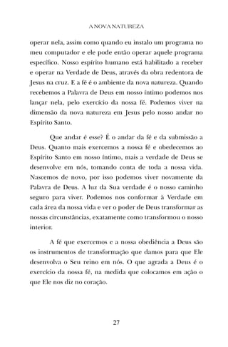operar nela, assim como quando eu instalo um programa no
meu computador e ele pode então operar aquele programa
especíﬁco. Nosso espírito humano está habilitado a receber
e operar na Verdade de Deus, através da obra redentora de
Jesus na cruz. E a fé é o ambiente da nova natureza. Quando
recebemos a Palavra de Deus em nosso íntimo podemos nos
lançar nela, pelo exercício da nossa fé. Podemos viver na
dimensão da nova natureza em Jesus pelo nosso andar no
Espírito Santo.
Que andar é esse? É o andar da fé e da submissão a
Deus. Quanto mais exercemos a nossa fé e obedecemos ao
Espírito Santo em nosso íntimo, mais a verdade de Deus se
desenvolve em nós, tomando conta de toda a nossa vida.
Nascemos de novo, por isso podemos viver novamente da
Palavra de Deus. A luz da Sua verdade é o nosso caminho
seguro para viver. Podemos nos conformar à Verdade em
cada área da nossa vida e ver o poder de Deus transformar as
nossas circunstâncias, exatamente como transformou o nosso
interior.
A fé que exercemos e a nossa obediência a Deus são
os instrumentos de transformação que damos para que Ele
desenvolva o Seu reino em nós. O que agrada a Deus é o
exercício da nossa fé, na medida que colocamos em ação o
que Ele nos diz no coração.
A NOVA NATUREZA
27
 
