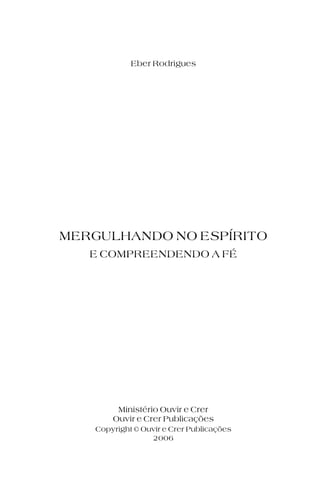 Eber Rodrigues
Ouvir e Crer Publicações
Ministério Ouvir e Crer
MERGULHANDO NO ESPÍRITO
E COMPREENDENDO A FÉ
Copyright © Ouvir e Crer Publicações
2006
 