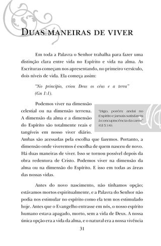 Duas maneiras de viver
Em toda a Palavra o Senhor trabalha para fazer uma
distinção clara entre vida no Espírito e vida na alma. As
Escrituras começam nos apresentando, no primeiro versículo,
dois níveis de vida. Ela começa assim:
“No princípio, criou Deus os céus e a terra”
(Gn 1:1).
Podemos viver na dimensão
celestial ou na dimensão terrena.
A dimensão da alma e a dimensão
do Espírito são totalmente reais e
tangíveis em nosso viver diário.
Ambas são acessadas pela escolha que fazemos. Portanto, a
dimensão onde viveremos é escolha de quem nasceu de novo.
Há duas maneiras de viver. Isso se tornou possível depois da
obra redentora de Cristo. Podemos viver na dimensão da
alma ou na dimensão do Espírito. E isso em todas as áreas
das nossas vidas.
Antes do novo nascimento, não tínhamos opção;
estávamos mortos espiritualmente, e a Palavra do Senhor não
podia nos estimular no espírito como ela tem nos estimulado
hoje. Antes que o Evangelho entrasse em nós, o nosso espírito
humano estava apagado, morto, sem a vida de Deus. A nossa
única opção era a vida da alma, e o natural era a nossa vivência
31
“Digo, porém: andai no
Espírito e jamais satisfareis
àconcupiscênciadacarne”
(Gl 5:16).
 