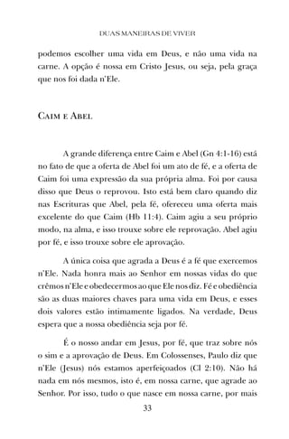 podemos escolher uma vida em Deus, e não uma vida na
carne. A opção é nossa em Cristo Jesus, ou seja, pela graça
que nos foi dada n’Ele.
Caim e Abel
A grande diferença entre Caim e Abel (Gn 4:1-16) está
no fato de que a oferta de Abel foi um ato de fé, e a oferta de
Caim foi uma expressão da sua própria alma. Foi por causa
disso que Deus o reprovou. Isto está bem claro quando diz
nas Escrituras que Abel, pela fé, ofereceu uma oferta mais
excelente do que Caim (Hb 11:4). Caim agiu a seu próprio
modo, na alma, e isso trouxe sobre ele reprovação. Abel agiu
por fé, e isso trouxe sobre ele aprovação.
A única coisa que agrada a Deus é a fé que exercemos
n’Ele. Nada honra mais ao Senhor em nossas vidas do que
crêmosn’Eleeobedecermosaoque Ele nosdiz.Féeobediência
são as duas maiores chaves para uma vida em Deus, e esses
dois valores estão intimamente ligados. Na verdade, Deus
espera que a nossa obediência seja por fé.
É o nosso andar em Jesus, por fé, que traz sobre nós
o sim e a aprovação de Deus. Em Colossenses, Paulo diz que
n’Ele (Jesus) nós estamos aperfeiçoados (Cl 2:10). Não há
nada em nós mesmos, isto é, em nossa carne, que agrade ao
Senhor. Por isso, tudo o que nasce em nossa carne, por mais
DUAS MANEIRAS DE VIVER
33
 