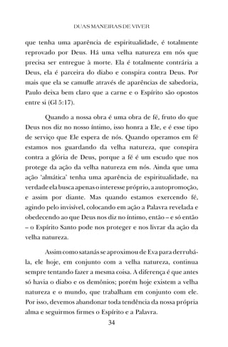 que tenha uma aparência de espiritualidade, é totalmente
reprovado por Deus. Há uma velha natureza em nós que
precisa ser entregue à morte. Ela é totalmente contrária a
Deus, ela é parceira do diabo e conspira contra Deus. Por
mais que ela se camuﬂe através de aparências de sabedoria,
Paulo deixa bem claro que a carne e o Espírito são opostos
entre si (Gl 5:17).
Quando a nossa obra é uma obra de fé, fruto do que
Deus nos diz no nosso íntimo, isso honra a Ele, e é esse tipo
de serviço que Ele espera de nós. Quando operamos em fé
estamos nos guardando da velha natureza, que conspira
contra a glória de Deus, porque a fé é um escudo que nos
protege da ação da velha natureza em nós. Ainda que uma
ação ‘almática’ tenha uma aparência de espiritualidade, na
verdade ela busca apenas o interesse próprio, a autopromoção,
e assim por diante. Mas quando estamos exercendo fé,
agindo pelo invisível, colocando em ação a Palavra revelada e
obedecendo ao que Deus nos diz no íntimo, então – e só então
– o Espírito Santo pode nos proteger e nos livrar da ação da
velha natureza.
Assimcomo satanás se aproximou de Eva para derrubá-
la, ele hoje, em conjunto com a velha natureza, continua
sempre tentando fazer a mesma coisa. A diferença é que antes
só havia o diabo e os demônios; porém hoje existem a velha
natureza e o mundo, que trabalham em conjunto com ele.
Por isso, devemos abandonar toda tendência da nossa própria
alma e seguirmos ﬁrmes o Espírito e a Palavra.
DUAS MANEIRAS DE VIVER
34
 
