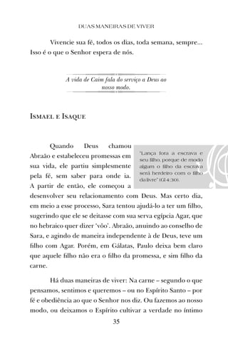 “Lança fora a escrava e
seu filho, porque de modo
algum o filho da escrava
será herdeiro com o filho
da livre” (Gl 4:30).
Vivencie sua fé, todos os dias, toda semana, sempre...
Isso é o que o Senhor espera de nós.
A vida de Caim fala do serviço a Deus ao
nosso modo.
Ismael e Isaque
Quando Deus chamou
Abraão e estabeleceu promessas em
sua vida, ele partiu simplesmente
pela fé, sem saber para onde ia.
A partir de então, ele começou a
desenvolver seu relacionamento com Deus. Mas certo dia,
em meio a esse processo, Sara tentou ajudá-lo a ter um ﬁlho,
sugerindo que ele se deitasse com sua serva egípcia Agar, que
no hebraico quer dizer ‘vôo’. Abraão, anuindo ao conselho de
Sara, e agindo de maneira independente à de Deus, teve um
ﬁlho com Agar. Porém, em Gálatas, Paulo deixa bem claro
que aquele ﬁlho não era o ﬁlho da promessa, e sim ﬁlho da
carne.
Há duas maneiras de viver: Na carne – segundo o que
pensamos, sentimos e queremos – ou no Espírito Santo – por
fé e obediência ao que o Senhor nos diz. Ou fazemos ao nosso
modo, ou deixamos o Espírito cultivar a verdade no íntimo
DUAS MANEIRAS DE VIVER
35
 