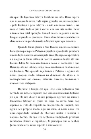 até que Ele faça Sua Palavra frutiﬁcar em nós. Deus espera
que as coisas da nossa vida sejam geradas em nosso espírito
– pelo Espírito e pela Palavra – e não em nossa carne. Uma
coisa é certa: tudo o que é carnal em nós luta contra Deus
e tem a Sua total oposição. Ismael nasceu segundo a carne,
Isaque segundo a promessa. Esses dois fatores estabelecem
claramente em que dimensão o Senhor quer que vivamos.
Quando Deus planta a Sua Palavra em nosso espírito
Ele espera que aquela Palavra especíﬁca seja a fonte geradora
da condição da nossa vida naquela área. Ou seja, a expectativa
e a alegria de Deus estão em nos ver vivendo dentro do que
Ele nos falou. Se nós exercitamos a nossa fé, aceitando o que
Deus nos diz no íntimo, então nos encontramos na dimensão
do Espírito. Mas quando rejeitamos a Palavra e agimos do
nosso próprio modo estamos na dimensão da alma, e as
conseqüências são carnais, naturais, terrenas, humanas, e
muitas vezes malignas.
Durante o tempo em que Deus está cultivando Sua
verdade em nós, e enquanto não vemos ainda a manifestação
do que Ele nos disse é muito perigoso agirmos na alma e
tentarmos fabricar as coisas na força da carne. Sara não
esperou o fruto do Espírito (o nascimento de Isaque), mas
agiu a seu próprio modo, agiu na alma. A nossa alma tem
uma capacidade incrível de observar, imitar e fabricar o
natural. Porém, ela não tem nenhuma condição de produzir
resultados eternos e espirituais. O princípio que o Senhor
Jesus estabeleceu nesse aspecto é muito claro:
DUAS MANEIRAS DE VIVER
36
 