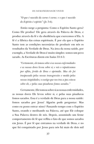 “O que é nascido da carne é carne; e o que é nascido
do Espírito é espírito” (Jo 3:6).
Então surge a pergunta: Como o Espírito Santo gera?
Como Ele produz? Ele gera através da Palavra de Deus, e
produz através da fé e da obediência que exercemos n’Ela. A
fé é a fábrica das coisas espirituais. É por ela que o Espírito
Santo tem as condições necessárias de produzir em nós os
resultados da Verdade de Deus. Na área da nossa saúde, por
exemplo, a Verdade de Deus é muito simples: somos um povo
sarado. As Escrituras dizem em Isaías 53:4-5:
“Certamente, ele tomou sobre si as nossas enfermidades
e as nossas dores levou sobre si; e nós o reputávamos
por aﬂito, ferido de Deus e oprimido. Mas ele foi
traspassado pelas nossas transgressões e moído pelas
nossas iniqüidades; o castigo que nos traz a paz estava
sobre ele, e pelas suas pisaduras fomos sarados.”
Certamente,Eletomousobresiasnossasenfermidades,
as nossas dores Ele levou sobre si, e pelas suas pisaduras
fomos sarados. Essa é a verdade de Deus para a nossa saúde:
fomos sarados por Jesus! Alguém pode perguntar: Mas
como eu posso entrar nisso? Passando tempo com o Espírito
Santo, orando e meditando na Palavra, até que Ele coloque
a Sua Palavra dentro de nós. Depois, assumindo um ﬁrme
comportamento de fé que reﬂita o fato de que somos sarados
em Jesus. É por fé que entramos na verdade de Deus, e no
que foi conquistado por Jesus para nós há mais de dois mil
DUAS MANEIRAS DE VIVER
37
 