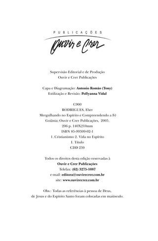 Supervisão Editorial e de Produção
Ouvir e Crer Publicações
Capa e Diagramação: Antonio Romão (Tony)
Estilização e Revisão: Pollyanna Vidal
C900
RODRIGUES, Eber
Mergulhando no Espírito e Compreendendo a Fé
Goiânia; Ouvir e Crer Publicações, 2005.
206 p. 140X210mm
ISBN 85-99309-02-1
1. Cristianismo 2. Vida no Espírito
I. Título
CDD 230
Todos os direitos desta edição reservadas à
Ouvir e Crer Publicações
Telefax: (62) 3275-1087
e-mail: editora@ouvirecrer.com.br
site: www.ouvirecrer.com.br
Obs.: Todas as referências à pessoa de Deus,
de Jesus e do Espírito Santo foram colocadas em maiúsculo.
 