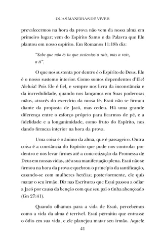 prevalecermos na hora da prova não vem da nossa alma em
primeiro lugar; vem do Espírito Santo e da Palavra que Ele
plantou em nosso espírito. Em Romanos 11:18b diz:
“Sabe que não és tu que sustentas a raiz, mas a raiz,
a ti”.
O que nos sustenta por dentro é o Espírito de Deus. Ele
é o nosso sustento interior. Como somos dependentes d’Ele!
Aleluia! Pois Ele é ﬁel, e sempre nos livra da inconstância e
da incredulidade, quando nos lançamos em Suas poderosas
mãos, através do exercício da nossa fé. Esaú não se ﬁrmou
diante da proposta de Jacó, mas cedeu. Há uma grande
diferença entre o esforço próprio para ﬁcarmos de pé, e a
ﬁdelidade e a longanimidade, como fruto do Espírito, nos
dando ﬁrmeza interior na hora da prova.
Uma coisa é o ânimo da alma, que é passageiro. Outra
coisa é a constância do Espírito que pode nos controlar por
dentro e nos levar ﬁrmes até a concretização da Promessa de
Deus em nossas vidas, até a sua manifestação plena. Esaú não se
ﬁrmou na hora da prova e quebrou o princípio da santiﬁcação,
casando-se com mulheres hetéias; posteriormente, ele quis
matar o seu irmão. Diz nas Escrituras que Esaú passou a odiar
a Jacó por causa da benção com que seu pai o tinha abençoado
(Gn 27:41).
Quando olhamos para a vida de Esaú, percebemos
como a vida da alma é terrível. Esaú permitiu que entrasse
o ódio em sua vida, e ele planejou matar seu irmão. Aquele
DUAS MANEIRAS DE VIVER
41
 