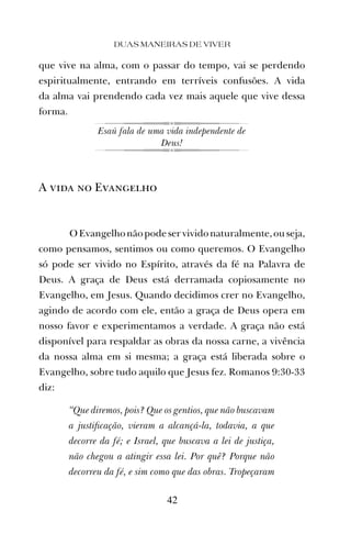 que vive na alma, com o passar do tempo, vai se perdendo
espiritualmente, entrando em terríveis confusões. A vida
da alma vai prendendo cada vez mais aquele que vive dessa
forma.
Esaú fala de uma vida independente de
Deus!
A vida no Evangelho
OEvangelhonãopodeservividonaturalmente,ouseja,
como pensamos, sentimos ou como queremos. O Evangelho
só pode ser vivido no Espírito, através da fé na Palavra de
Deus. A graça de Deus está derramada copiosamente no
Evangelho, em Jesus. Quando decidimos crer no Evangelho,
agindo de acordo com ele, então a graça de Deus opera em
nosso favor e experimentamos a verdade. A graça não está
disponível para respaldar as obras da nossa carne, a vivência
da nossa alma em si mesma; a graça está liberada sobre o
Evangelho, sobre tudo aquilo que Jesus fez. Romanos 9:30-33
diz:
“Que diremos, pois? Que os gentios, que não buscavam
a justiﬁcação, vieram a alcançá-la, todavia, a que
decorre da fé; e Israel, que buscava a lei de justiça,
não chegou a atingir essa lei. Por quê? Porque não
decorreu da fé, e sim como que das obras. Tropeçaram
DUAS MANEIRAS DE VIVER
42
 