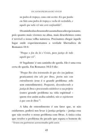 na pedra de tropeço, como está escrito: Eis que ponho
em Sião uma pedra de tropeço e rocha de escândalo, e
aquele que nela crê não será confundido”.
Ocaminhodasobrasnoslevaaumabuscadecepcionante,
pois quanto mais vivemos na alma, mais descobrimos como
é terrível a nossa velha natureza. Precisamos chegar àquele
lugar onde experimentamos a verdade libertadora de
Romanos 10:4:
“Porque o ﬁm da lei é Cristo, para justiça de todo
aquele que crê”.
O ‘legalismo’ é um caminho de queda. Ele é uma rota
certa de queda. Em Romanos 10:2-3 diz:
“Porque lhes dou testemunho de que eles (os judeus
praticantes) têm zelo por Deus, porém não com
entendimento (esse é o grande problema: zelo
sem entendimento). Porquanto, desconhecendo a
justiça de Deus e procurando estabelecer a sua própria
(outro grande problema na vida espiritual –
quem vive assim acaba caindo), não se sujeitaram
à que vem de Deus”1
.
A falta de entendimento é um fator que, se não
cuidarmos, poderá nos levar à justiça própria – justiça essa
que não resolve o nosso problema com Deus. A única coisa
que resolve o problema do pecado que separa o homem de
DUAS MANEIRAS DE VIVER
43
1
Textos em parênteses acrescentados pelo autor.
 