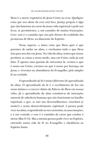 Deus é a morte expiatória de Jesus Cristo na cruz. Qualquer
coisa que nos afaste da cruz está fora. Justiça própria é algo
que não funciona no curso da nossa vida espiritual e pode nos
levar, se permitirmos, a um caminho de muitas frustrações.
Crer: esse é o caminho que nos põe dentro da realidade das
promessas de Deus, na dimensão do Espírito.
Nesse aspecto, a única coisa que Deus quer é que
paremos de andar na alma, e recebamos tudo o que Deus
tem para nos dar em Jesus. Na vida da alma, temos que tentar
produzir as coisas a nosso modo, mas em Cristo, tudo já está
feito. É apenas uma questão de entrarmos lá, vermos o que
é nosso em Cristo, crermos no que é nosso por herança em
Jesus, e vivermos na abundância do Evangelho, pela simples
fé na verdade.
O aprendizado da fé é muito diferente do aprendizado
da alma. O aprendizado da fé é o recebimento de luz em
nosso íntimo e o exercer diário da Palavra de Deus em nossas
vidas. Já o aprendizado da alma constitui-se de instruções
naturais de sabedoria humana que não funcionam na batalha
espiritual, e que, se não nos desvencilharmos, retardará [e
muito!] o nosso desenvolvimento espiritual. A pessoa pode
viver na alma, respondendo ao seu raciocínio, às suas emoções,
e à sua vontade, e esse é o caminho da carne que conduz à
morte (Rm 8:13). Mas a mesma pessoa pode viver no Espírito,
entrando numa vida de fé no Evangelho e obediência ao
Espírito Santo.
DUAS MANEIRAS DE VIVER
44
 