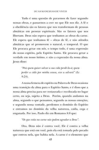 Tudo é uma questão de pararmos de fazer segundo
nossas obras, e passarmos a crer no que Ele nos diz. A fé e
a obediência são os fatores que nos transformam de pessoas
almáticas em pessoas espirituais. São os fatores que nos
libertam. Deus não espera que tenhamos as obras da carne.
Ele espera que tenhamos fé – obras de fé, e não atitudes
almáticas que só promovem o natural, o temporal. O que
Ele procura gerar em nós, o tempo todo, é uma expressão
do nosso espírito, pelo Espírito Santo. Ele procura gerar a
verdade em nosso íntimo, e não a expressão da nossa alma.
Jesus disse:
“Pois quem quiser salvar a sua vida perdê-la-á; quem
perder a vida por minha causa, esse a salvará” (Lc
9:24).
A nossa ﬁrmeza de espírito na Palavra de Deus ocasiona
uma transição da alma para o Espírito Santo, e é disso que a
nossa alma precisa para ser restaurada e recolocada no lugar
certo, ou seja, sujeita a Deus. Porém, quando andamos na
alma, segundo o que pensamos, segundo as nossas emoções,
e segundo nossa vontade, perdemos o domínio do Espírito
e entramos no domínio da velha natureza, caída, cega e
enganada. Por isso, Paulo diz em Romanos 8:8 que:
“Os que estão na carne não podem agradar a Deus”.
Ora, Deus não é contra você; Ele é contra a velha
natureza que está em você, pois ela está tomada pelo pecado
que entrou nela, que habita nela. A carne é o elemento que
DUAS MANEIRAS DE VIVER
45
 