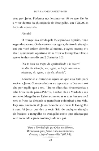 cruz por Jesus. Podemos nos levantar em fé no que Ele fez
e viver dentro da abundância do Evangelho, em TODAS as
áreas da nossa vida.
Aleluia!
O Evangelho é vivido pela fé, segundo o Espírito, e não
segundo a carne. Onde você estiver agora, dentro da situação
em que você estiver vivendo, aí mesmo, e agora mesmo é o
dia e o momento oportuno de se viver o Evangelho. Olhe o
que o Senhor nos diz em 2 Coríntios 6:2:
“Eu te ouvi no tempo da oportunidade e te socorri
no dia da salvação; eis, agora, o tempo sobremodo
oportuno, eis, agora, o dia da salvação”.
Levante-se e conecte-se agora ao que está feito para
você em Jesus. Comece a louvar e a agradecer a Deus em voz
alta por aquilo que é seu. Tire os olhos das circunstâncias e
olhe ﬁrmemente para a Palavra. E saiba: Ela é a Verdade a seu
respeito. Mergulhe na Palavra com todas as suas forças e você
verá o fruto da Verdade se manifestar e dominar a sua vida.
Faça isso, em nome de Jesus. Levante-se e creia! O Evangelho
é seu; foi Jesus que deu a você. Saia de qualquer situação
de fracasso, e mergulhe no evangelho como uma criança que
vem correndo e pula nos braços de seu pai.
“Para a liberdade foi que Cristo nos libertou.
Permanecei, pois, ﬁrmes e não vos submetais,
de novo, a jugo de escravidão” (Gl 5:1).
DUAS MANEIRAS DE VIVER
47
 