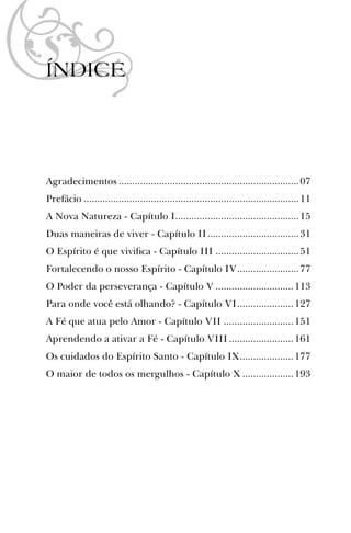 ÍNDICE
Agradecimentos ...................................................................07
Prefácio ................................................................................11
A Nova Natureza - Capítulo I..............................................15
Duas maneiras de viver - Capítulo II..................................31
O Espírito é que viviﬁca - Capítulo III ...............................51
Fortalecendo o nosso Espírito - Capítulo IV.......................77
O Poder da perseverança - Capítulo V .............................113
Para onde você está olhando? - Capítulo VI.....................127
A Fé que atua pelo Amor - Capítulo VII ..........................151
Aprendendo a ativar a Fé - Capítulo VIII........................161
Os cuidados do Espírito Santo - Capítulo IX....................177
O maior de todos os mergulhos - Capítulo X ...................193
 