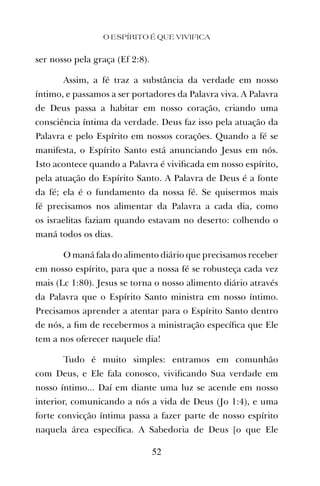 ser nosso pela graça (Ef 2:8).
Assim, a fé traz a substância da verdade em nosso
íntimo, e passamos a ser portadores da Palavra viva. A Palavra
de Deus passa a habitar em nosso coração, criando uma
consciência íntima da verdade. Deus faz isso pela atuação da
Palavra e pelo Espírito em nossos corações. Quando a fé se
manifesta, o Espírito Santo está anunciando Jesus em nós.
Isto acontece quando a Palavra é viviﬁcada em nosso espírito,
pela atuação do Espírito Santo. A Palavra de Deus é a fonte
da fé; ela é o fundamento da nossa fé. Se quisermos mais
fé precisamos nos alimentar da Palavra a cada dia, como
os israelitas faziam quando estavam no deserto: colhendo o
maná todos os dias.
O maná fala do alimento diário que precisamos receber
em nosso espírito, para que a nossa fé se robusteça cada vez
mais (Lc 1:80). Jesus se torna o nosso alimento diário através
da Palavra que o Espírito Santo ministra em nosso íntimo.
Precisamos aprender a atentar para o Espírito Santo dentro
de nós, a ﬁm de recebermos a ministração especíﬁca que Ele
tem a nos oferecer naquele dia!
Tudo é muito simples: entramos em comunhão
com Deus, e Ele fala conosco, viviﬁcando Sua verdade em
nosso íntimo... Daí em diante uma luz se acende em nosso
interior, comunicando a nós a vida de Deus (Jo 1:4), e uma
forte convicção íntima passa a fazer parte de nosso espírito
naquela área especíﬁca. A Sabedoria de Deus [o que Ele
O ESPÍRITO É QUE VIVIFICA
52
 
