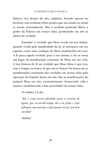 Palavra viva dentro de nós, subjetiva, ﬁcando apenas no
invisível, sem nenhum efeito prático que nos muda ou muda
as nossas circunstâncias. Mas a verdade praticada libera o
poder da Palavra em nossas vidas, produzindo em nós os
efeitos da verdade.
Entenda: a verdade que Deus revela em seu íntimo,
quando vivida pela simplicidade da fé, se incorpora em seu
espírito, como uma condição de Deus estabelecida em você.
A fé puxa aquela verdade para o seu íntimo, e ela se torna
um lugar da manifestação constante de Deus em sua vida.
A sua ﬁrmeza de fé na verdade que Deus falou é que traz,
com o tempo, os frutos. O que são os frutos? Os frutos são as
manifestações constantes das verdades em nossas vidas pela
operação do Espírito Santo em nós. São as manifestações do
próprio Deus em nós, constantemente, fornecendo vida a
outros e estabelecendo a Sua autoridade em nossas vidas.
No Salmo 1:3 diz:
“Ele é como árvore plantada junto a corrente de
águas, que, no devido tempo, dá o seu fruto, e cuja
folhagem não murcha; e tudo quanto ele faz será bem
sucedido”.
Aleluia!
O ESPÍRITO É QUE VIVIFICA
55
 