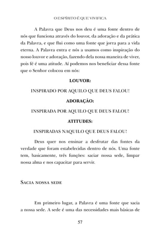 A Palavra que Deus nos deu é uma fonte dentro de
nós que funciona através do louvor, da adoração e da prática
da Palavra, e que ﬂui como uma fonte que jorra para a vida
eterna. A Palavra entra e nós a usamos como inspiração do
nosso louvor e adoração, fazendo dela nossa maneira de viver,
pois fé é uma atitude. Aí podemos nos beneﬁciar dessa fonte
que o Senhor colocou em nós:
LOUVOR:
INSPIRADO POR AQUILO QUE DEUS FALOU!
ADORAÇÃO:
INSPIRADA POR AQUILO QUE DEUS FALOU!
ATITUDES:
INSPIRADAS NAQUILO QUE DEUS FALOU!
Deus quer nos ensinar a desfrutar das fontes da
verdade que foram estabelecidas dentro de nós. Uma fonte
tem, basicamente, três funções: saciar nossa sede, limpar
nossa alma e nos capacitar para servir.
Sacia nossa sede
Em primeiro lugar, a Palavra é uma fonte que sacia
a nossa sede. A sede é uma das necessidades mais básicas de
O ESPÍRITO É QUE VIVIFICA
57
 